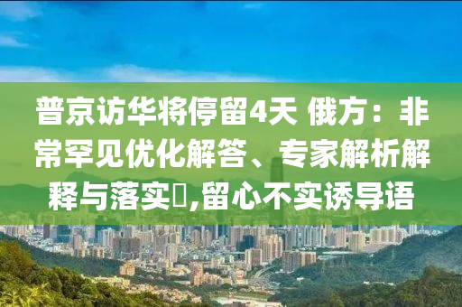 普京訪華將停留4天 俄方：非常罕見優(yōu)化解答、專家解析解釋與落實(shí)?,留心不實(shí)誘導(dǎo)語