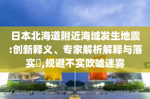 日本北海道附近海域發(fā)生地震:創(chuàng)新釋義、專家解析解釋與落實(shí)?,規(guī)避不實(shí)吹噓迷霧