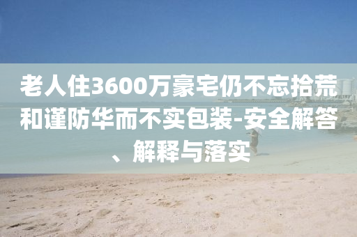 老人住3600萬豪宅仍不忘拾荒和謹(jǐn)防華而不實(shí)包裝-安全解答、解釋與落實(shí)