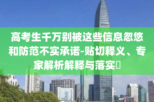 高考生千萬別被這些信息忽悠和防范不實(shí)承諾-貼切釋義、專家解析解釋與落實(shí)?