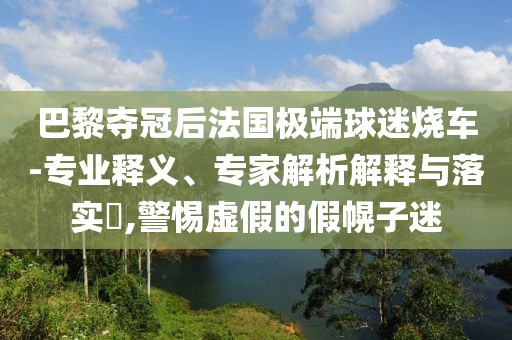 巴黎奪冠后法國極端球迷燒車-專業(yè)釋義、專家解析解釋與落實(shí)?,警惕虛假的假幌子迷