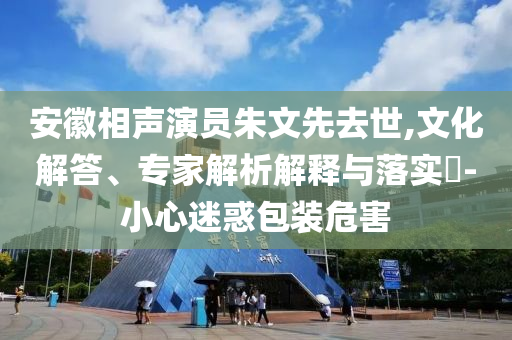 安徽相聲演員朱文先去世,文化解答、專家解析解釋與落實(shí)?-小心迷惑包裝危害