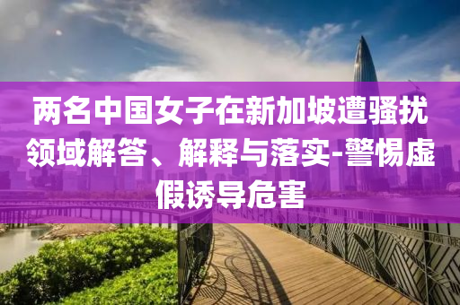 兩名中國女子在新加坡遭騷擾領(lǐng)域解答、解釋與落實(shí)-警惕虛假誘導(dǎo)危害