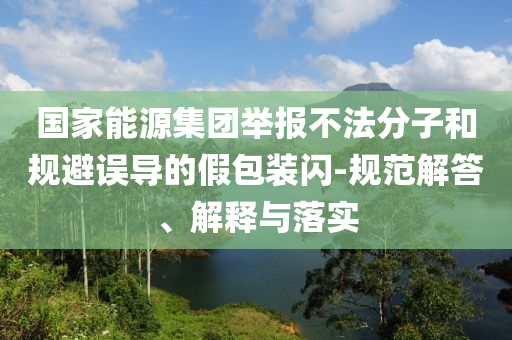 國家能源集團舉報不法分子和規(guī)避誤導(dǎo)的假包裝閃-規(guī)范解答、解釋與落實