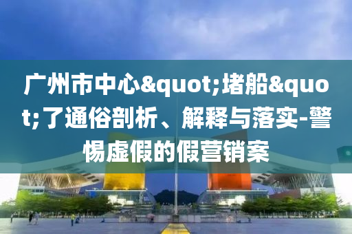 廣州市中心"堵船"了通俗剖析、解釋與落實-警惕虛假的假營銷案