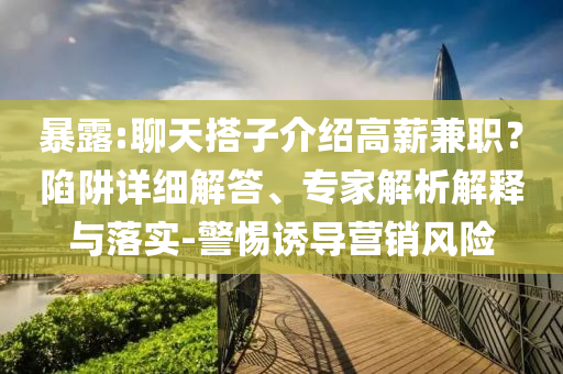 暴露:聊天搭子介紹高薪兼職？陷阱詳細(xì)解答、專家解析解釋與落實-警惕誘導(dǎo)營銷風(fēng)險