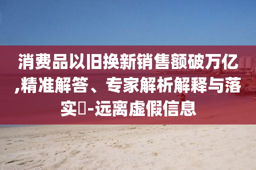 消費品以舊換新銷售額破萬億,精準(zhǔn)解答、專家解析解釋與落實?-遠(yuǎn)離虛假信息