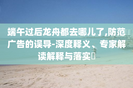 端午過后龍舟都去哪兒了,防范廣告的誤導(dǎo)-深度釋義、專家解讀解釋與落實?