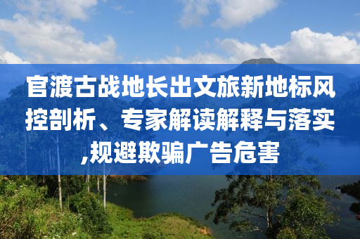 官渡古戰(zhàn)地長(zhǎng)出文旅新地標(biāo)風(fēng)控剖析、專家解讀解釋與落實(shí),規(guī)避欺騙廣告危害