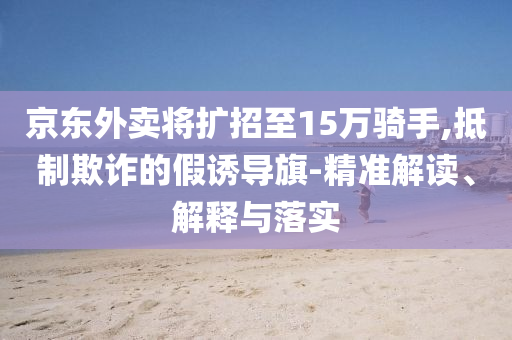 京東外賣將擴(kuò)招至15萬騎手,抵制欺詐的假誘導(dǎo)旗-精準(zhǔn)解讀、解釋與落實(shí)