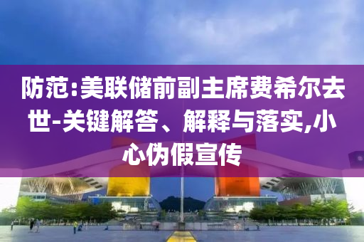 防范:美聯(lián)儲前副主席費希爾去世-關鍵解答、解釋與落實,小心偽假宣傳