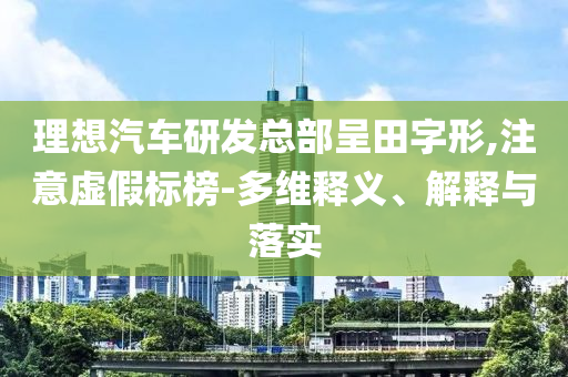 理想汽車研發(fā)總部呈田字形,注意虛假標(biāo)榜-多維釋義、解釋與落實