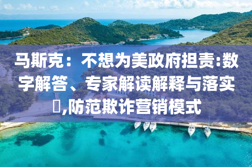 馬斯克：不想為美政府擔(dān)責(zé):數(shù)字解答、專家解讀解釋與落實?,防范欺詐營銷模式