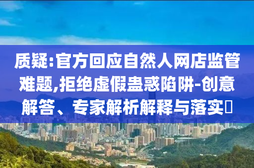 質(zhì)疑:官方回應(yīng)自然人網(wǎng)店監(jiān)管難題,拒絕虛假蠱惑陷阱-創(chuàng)意解答、專家解析解釋與落實(shí)?