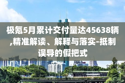極氪5月累計(jì)交付量達(dá)45638輛,精準(zhǔn)解讀、解釋與落實(shí)-抵制誤導(dǎo)的假把式