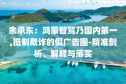 余承東：鴻蒙智駕乃國(guó)內(nèi)第一,抵制欺詐的假?gòu)V告圈-精準(zhǔn)剖析、解釋與落實(shí)