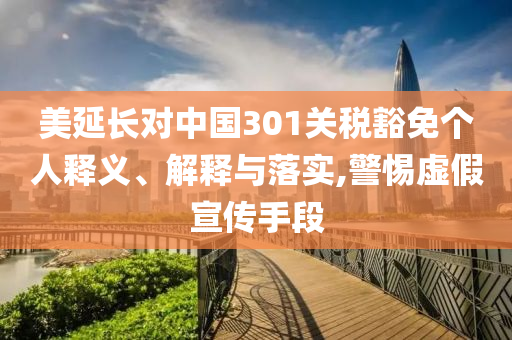 美延長(zhǎng)對(duì)中國(guó)301關(guān)稅豁免個(gè)人釋義、解釋與落實(shí),警惕虛假宣傳手段