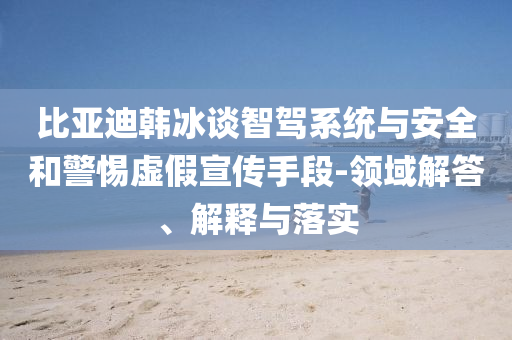 比亞迪韓冰談智駕系統(tǒng)與安全和警惕虛假宣傳手段-領(lǐng)域解答、解釋與落實