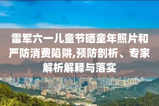 雷軍六一兒童節(jié)曬童年照片和嚴防消費陷阱,預(yù)防剖析、專家解析解釋與落實