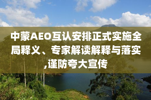 中蒙AEO互認安排正式實施全局釋義、專家解讀解釋與落實,謹防夸大宣傳