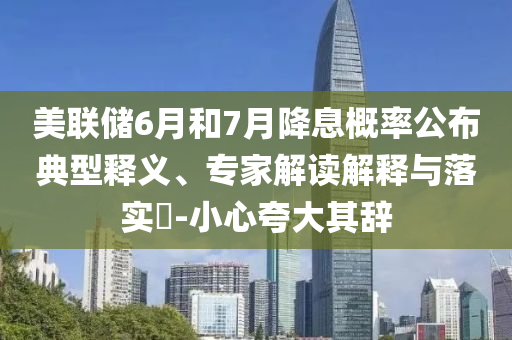 美聯(lián)儲6月和7月降息概率公布典型釋義、專家解讀解釋與落實?-小心夸大其辭