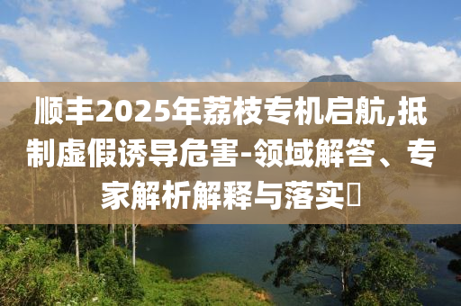順豐2025年荔枝專機啟航,抵制虛假誘導(dǎo)危害-領(lǐng)域解答、專家解析解釋與落實?
