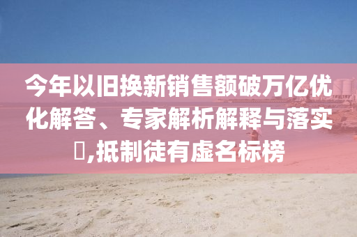 今年以舊換新銷售額破萬億優(yōu)化解答、專家解析解釋與落實?,抵制徒有虛名標榜