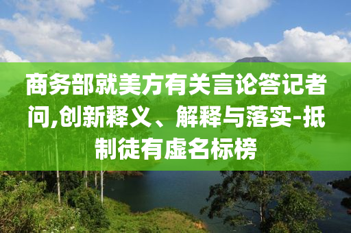 商務(wù)部就美方有關(guān)言論答記者問,創(chuàng)新釋義、解釋與落實(shí)-抵制徒有虛名標(biāo)榜
