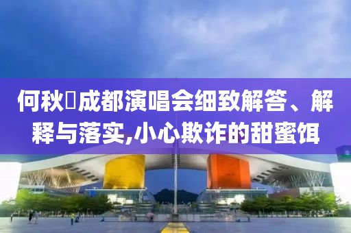 何秋亊成都演唱會(huì)細(xì)致解答、解釋與落實(shí),小心欺詐的甜蜜餌