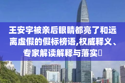 王安宇被親后眼睛都亮了和遠(yuǎn)離虛假的假標(biāo)榜語(yǔ),權(quán)威釋義、專家解讀解釋與落實(shí)?