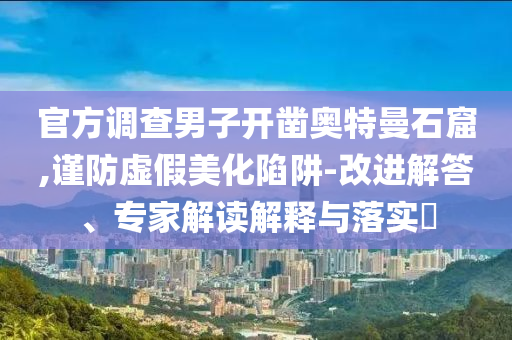 官方調(diào)查男子開鑿?qiáng)W特曼石窟,謹(jǐn)防虛假美化陷阱-改進(jìn)解答、專家解讀解釋與落實?