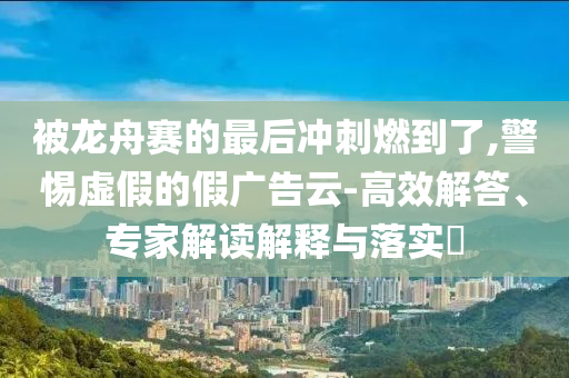 被龍舟賽的最后沖刺燃到了,警惕虛假的假廣告云-高效解答、專家解讀解釋與落實?