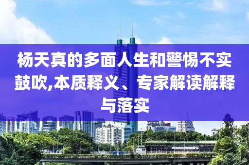 楊天真的多面人生和警惕不實鼓吹,本質釋義、專家解讀解釋與落實