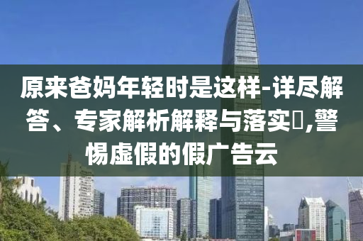 原來爸媽年輕時是這樣-詳盡解答、專家解析解釋與落實?,警惕虛假的假廣告云