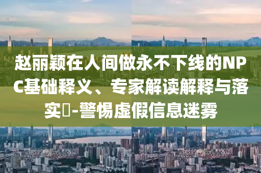 趙麗穎在人間做永不下線的NPC基礎(chǔ)釋義、專家解讀解釋與落實(shí)?-警惕虛假信息迷霧