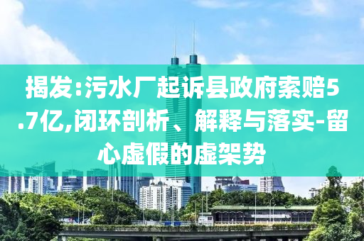 揭發(fā):污水廠起訴縣政府索賠5.7億,閉環(huán)剖析、解釋與落實-留心虛假的虛架勢