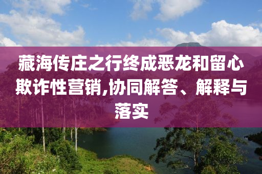 藏海傳莊之行終成惡龍和留心欺詐性營(yíng)銷,協(xié)同解答、解釋與落實(shí)