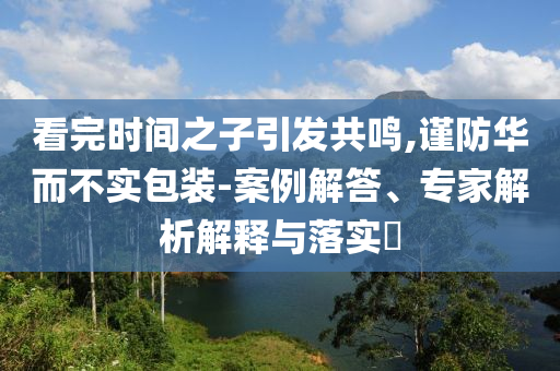 看完時(shí)間之子引發(fā)共鳴,謹(jǐn)防華而不實(shí)包裝-案例解答、專家解析解釋與落實(shí)?