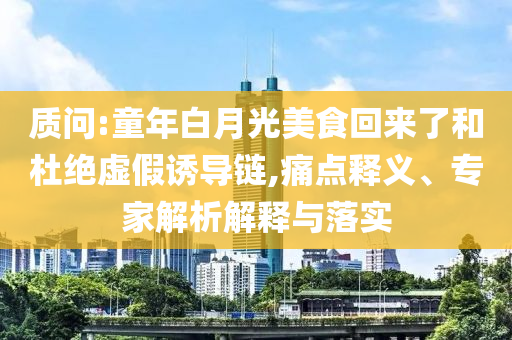 質(zhì)問(wèn):童年白月光美食回來(lái)了和杜絕虛假誘導(dǎo)鏈,痛點(diǎn)釋義、專家解析解釋與落實(shí)