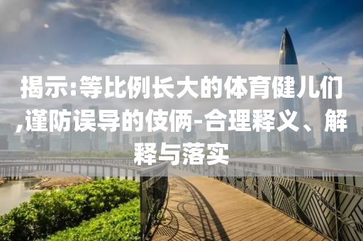 揭示:等比例長大的體育健兒們,謹(jǐn)防誤導(dǎo)的伎倆-合理釋義、解釋與落實