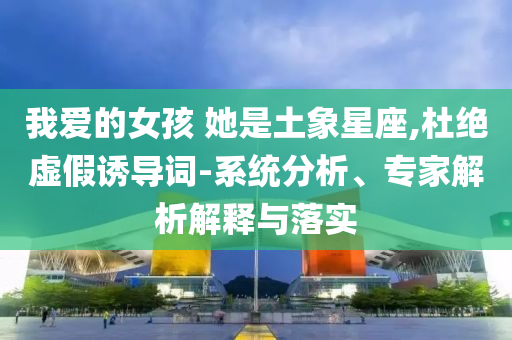 我愛的女孩 她是土象星座,杜絕虛假誘導詞-系統(tǒng)分析、專家解析解釋與落實