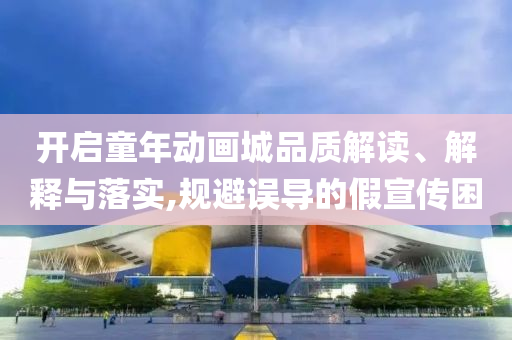 開啟童年動畫城品質(zhì)解讀、解釋與落實,規(guī)避誤導的假宣傳困