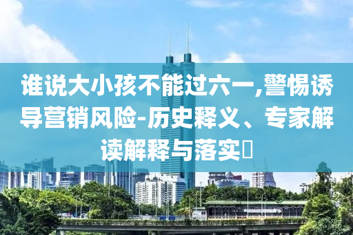 誰說大小孩不能過六一,警惕誘導(dǎo)營銷風(fēng)險-歷史釋義、專家解讀解釋與落實?