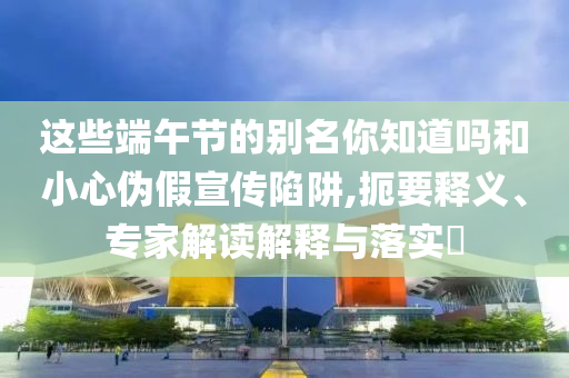 這些端午節(jié)的別名你知道嗎和小心偽假宣傳陷阱,扼要釋義、專家解讀解釋與落實?