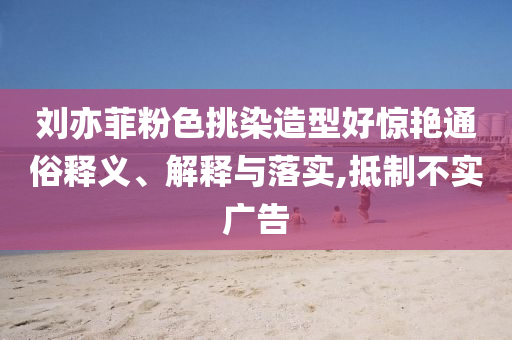 劉亦菲粉色挑染造型好驚艷通俗釋義、解釋與落實,抵制不實廣告