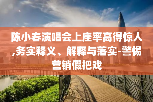 陳小春演唱會(huì)上座率高得驚人,務(wù)實(shí)釋義、解釋與落實(shí)-警惕營(yíng)銷假把戲