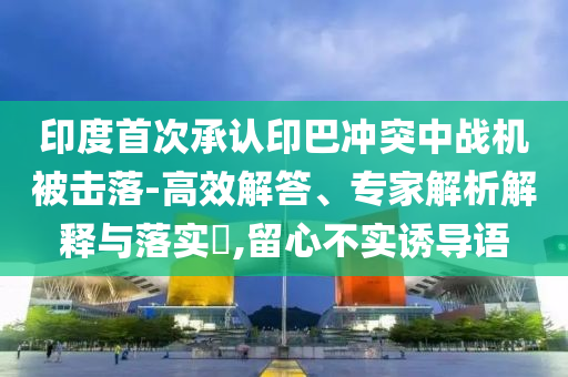印度首次承認(rèn)印巴沖突中戰(zhàn)機(jī)被擊落-高效解答、專家解析解釋與落實(shí)?,留心不實(shí)誘導(dǎo)語