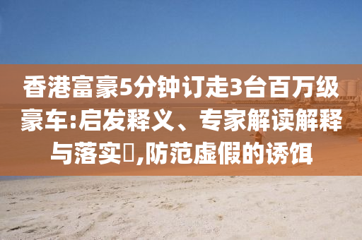 香港富豪5分鐘訂走3臺百萬級豪車:啟發(fā)釋義、專家解讀解釋與落實?,防范虛假的誘餌