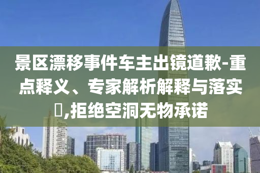 景區(qū)漂移事件車主出鏡道歉-重點釋義、專家解析解釋與落實?,拒絕空洞無物承諾