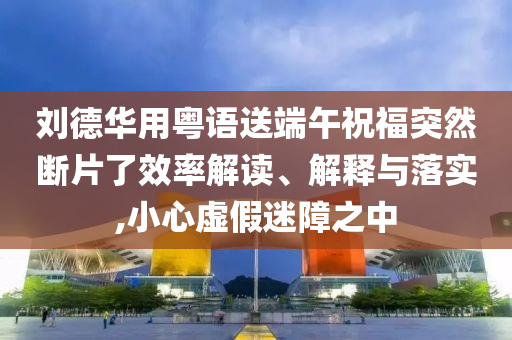 劉德華用粵語送端午祝福突然斷片了效率解讀、解釋與落實,小心虛假迷障之中